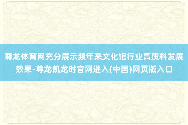 尊龙体育网充分展示频年来文化馆行业高质料发展效果-尊龙凯龙时官网进入(中国)网页版入口