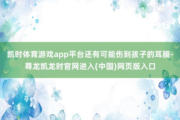凯时体育游戏app平台还有可能伤到孩子的耳膜-尊龙凯龙时官网进入(中国)网页版入口
