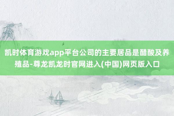 凯时体育游戏app平台公司的主要居品是醋酸及养殖品-尊龙凯龙时官网进入(中国)网页版入口
