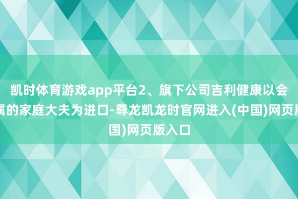 凯时体育游戏app平台2、旗下公司吉利健康以会员专属的家庭大夫为进口-尊龙凯龙时官网进入(中国)网页版入口