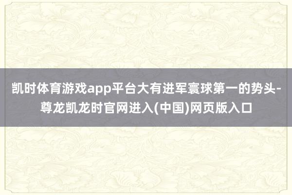 凯时体育游戏app平台大有进军寰球第一的势头-尊龙凯龙时官网进入(中国)网页版入口