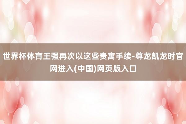 世界杯体育王强再次以这些贵寓手续-尊龙凯龙时官网进入(中国)网页版入口