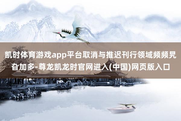 凯时体育游戏app平台取消与推迟刊行领域频频旯旮加多-尊龙凯龙时官网进入(中国)网页版入口