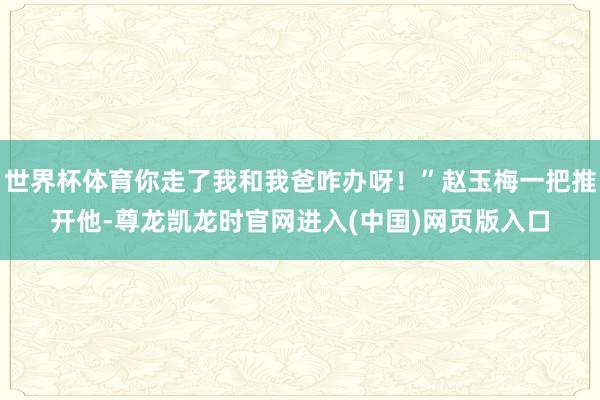 世界杯体育你走了我和我爸咋办呀!”赵玉梅一把推开他-尊龙凯龙时官网进入(中国)网页版入口