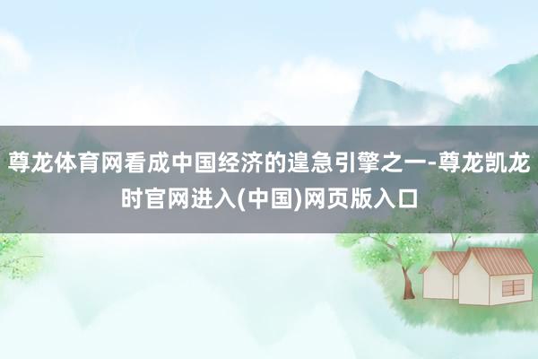 尊龙体育网看成中国经济的遑急引擎之一-尊龙凯龙时官网进入(中国)网页版入口