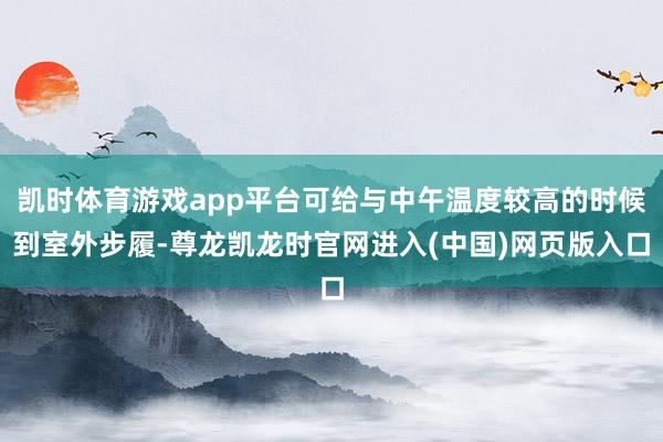 凯时体育游戏app平台可给与中午温度较高的时候到室外步履-尊龙凯龙时官网进入(中国)网页版入口