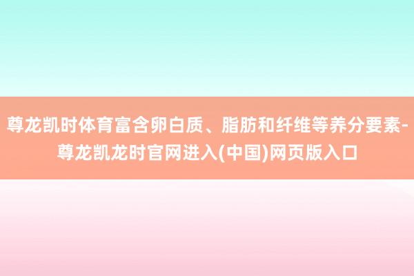尊龙凯时体育富含卵白质、脂肪和纤维等养分要素-尊龙凯龙时官网进入(中国)网页版入口