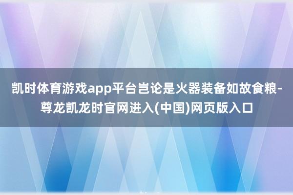 凯时体育游戏app平台岂论是火器装备如故食粮-尊龙凯龙时官网进入(中国)网页版入口