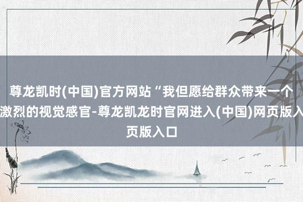 尊龙凯时(中国)官方网站“我但愿给群众带来一个很激烈的视觉感官-尊龙凯龙时官网进入(中国)网页版入口