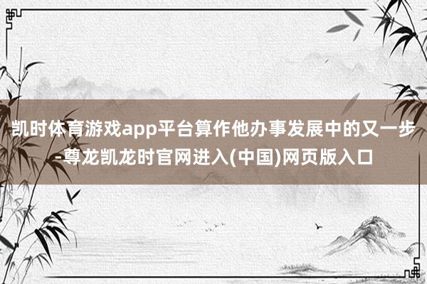 凯时体育游戏app平台算作他办事发展中的又一步-尊龙凯龙时官网进入(中国)网页版入口
