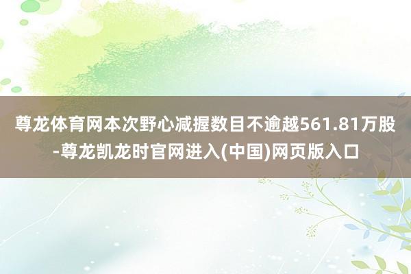 尊龙体育网本次野心减握数目不逾越561.81万股-尊龙凯龙时官网进入(中国)网页版入口
