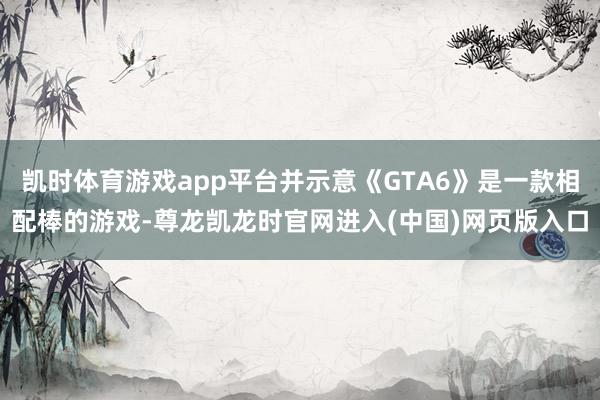 凯时体育游戏app平台并示意《GTA6》是一款相配棒的游戏-尊龙凯龙时官网进入(中国)网页版入口