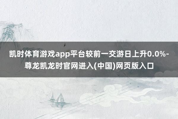 凯时体育游戏app平台较前一交游日上升0.0%-尊龙凯龙时官网进入(中国)网页版入口
