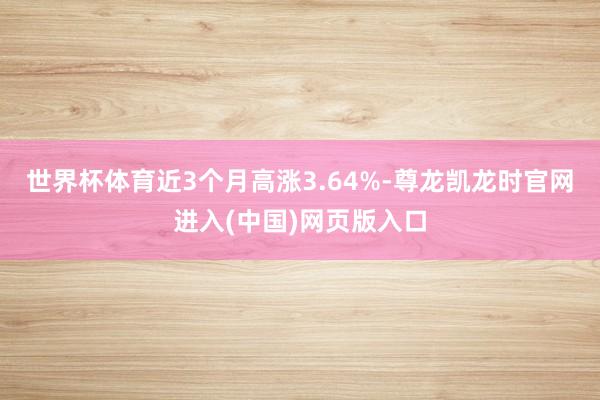 世界杯体育近3个月高涨3.64%-尊龙凯龙时官网进入(中国)网页版入口