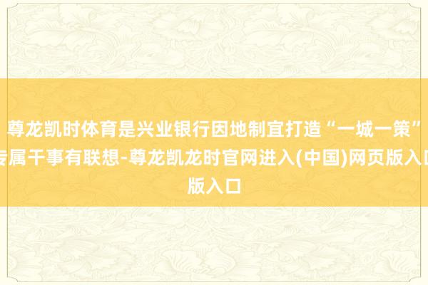 尊龙凯时体育是兴业银行因地制宜打造“一城一策”专属干事有联想-尊龙凯龙时官网进入(中国)网页版入口
