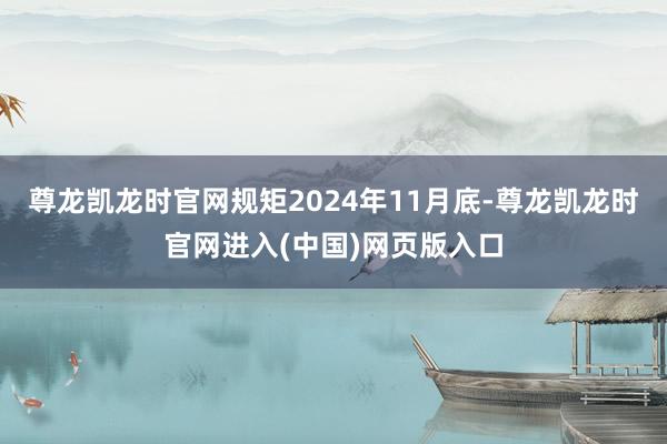 尊龙凯龙时官网规矩2024年11月底-尊龙凯龙时官网进入(中国)网页版入口