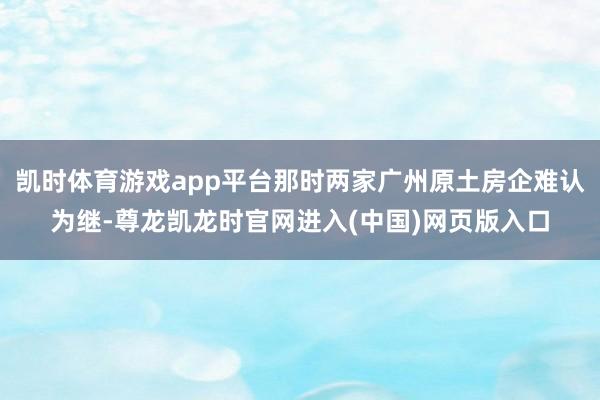 凯时体育游戏app平台那时两家广州原土房企难认为继-尊龙凯龙时官网进入(中国)网页版入口