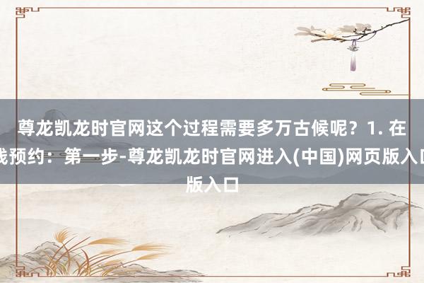 尊龙凯龙时官网这个过程需要多万古候呢？1. 在线预约：第一步-尊龙凯龙时官网进入(中国)网页版入口