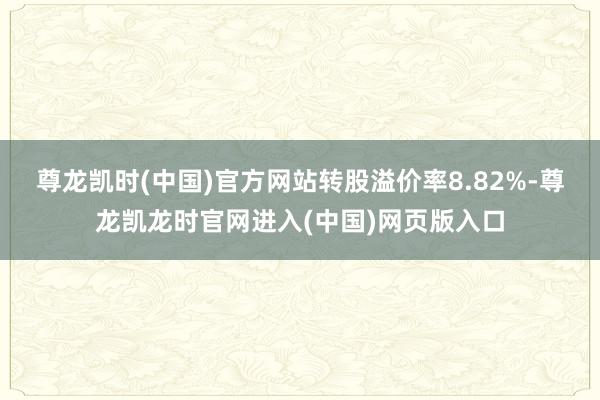 尊龙凯时(中国)官方网站转股溢价率8.82%-尊龙凯龙时官网进入(中国)网页版入口