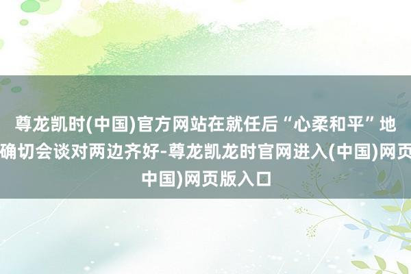 尊龙凯时(中国)官方网站在就任后“心柔和平”地举行认确切会谈对两边齐好-尊龙凯龙时官网进入(中国)网页版入口