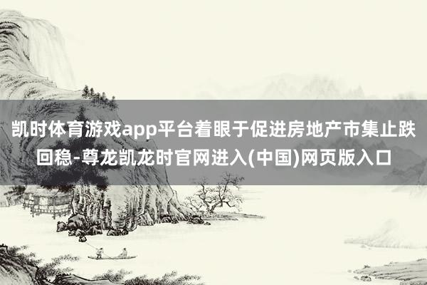 凯时体育游戏app平台着眼于促进房地产市集止跌回稳-尊龙凯龙时官网进入(中国)网页版入口