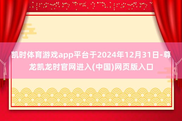 凯时体育游戏app平台于2024年12月31日-尊龙凯龙时官网进入(中国)网页版入口