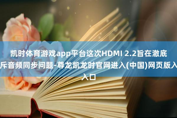 凯时体育游戏app平台这次HDMI 2.2旨在澈底摈斥音频同步问题-尊龙凯龙时官网进入(中国)网页版入口