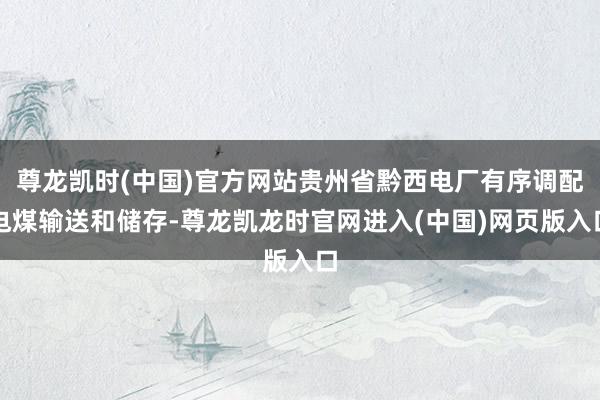 尊龙凯时(中国)官方网站贵州省黔西电厂有序调配电煤输送和储存-尊龙凯龙时官网进入(中国)网页版入口