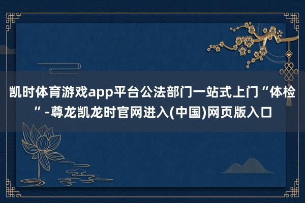 凯时体育游戏app平台公法部门一站式上门“体检”-尊龙凯龙时官网进入(中国)网页版入口