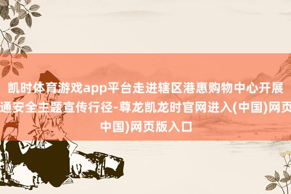 凯时体育游戏app平台走进辖区港惠购物中心开展春节交通安全主题宣传行径-尊龙凯龙时官网进入(中国)网页版入口