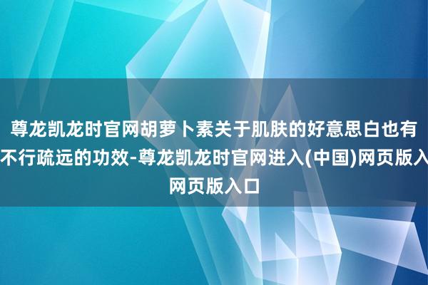 尊龙凯龙时官网胡萝卜素关于肌肤的好意思白也有着不行疏远的功效-尊龙凯龙时官网进入(中国)网页版入口