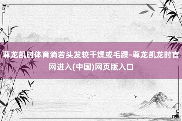 尊龙凯时体育淌若头发较干燥或毛躁-尊龙凯龙时官网进入(中国)网页版入口