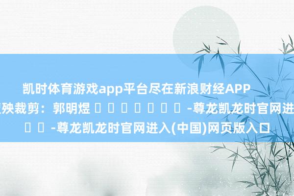 凯时体育游戏app平台尽在新浪财经APP 遭殃裁剪:郭明煜 -尊龙凯龙时官网进入(中国)网页版入口