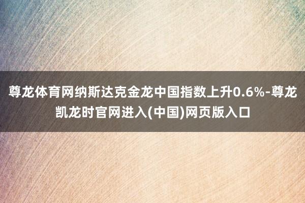 尊龙体育网纳斯达克金龙中国指数上升0.6%-尊龙凯龙时官网进入(中国)网页版入口