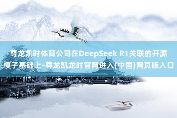 尊龙凯时体育公司在DeepSeek R1关联的开源模子基础上-尊龙凯龙时官网进入(中国)网页版入口