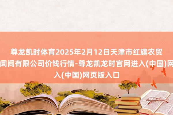 尊龙凯时体育2025年2月12日天津市红旗农贸轮廓批发阛阓有限公司价钱行情-尊龙凯龙时官网进入(中国)网页版入口