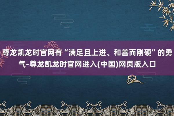 尊龙凯龙时官网有“满足且上进、和善而刚硬”的勇气-尊龙凯龙时官网进入(中国)网页版入口