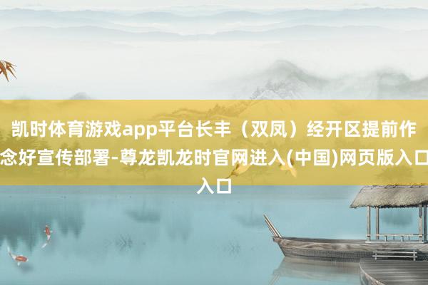 凯时体育游戏app平台长丰（双凤）经开区提前作念好宣传部署-尊龙凯龙时官网进入(中国)网页版入口