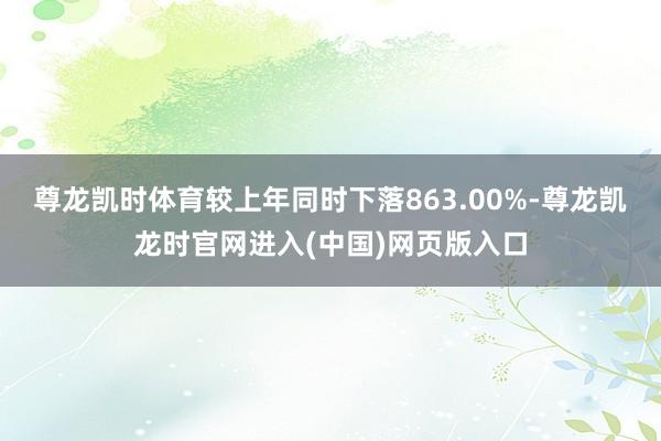 尊龙凯时体育较上年同时下落863.00%-尊龙凯龙时官网进入(中国)网页版入口