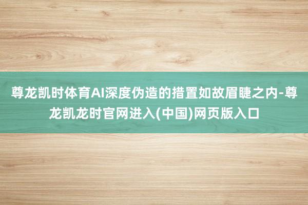 尊龙凯时体育AI深度伪造的措置如故眉睫之内-尊龙凯龙时官网进入(中国)网页版入口