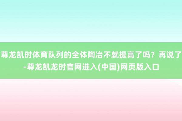 尊龙凯时体育队列的全体陶冶不就提高了吗？再说了-尊龙凯龙时官网进入(中国)网页版入口