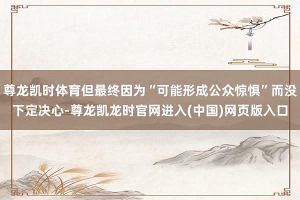 尊龙凯时体育但最终因为“可能形成公众惊惧”而没下定决心-尊龙凯龙时官网进入(中国)网页版入口