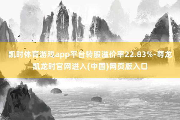 凯时体育游戏app平台转股溢价率22.83%-尊龙凯龙时官网进入(中国)网页版入口
