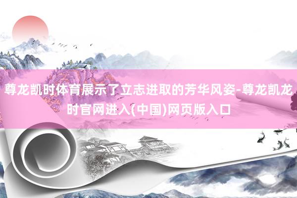 尊龙凯时体育展示了立志进取的芳华风姿-尊龙凯龙时官网进入(中国)网页版入口