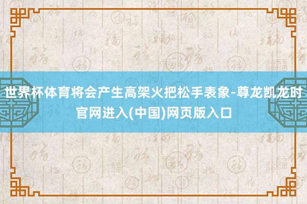 世界杯体育将会产生高架火把松手表象-尊龙凯龙时官网进入(中国)网页版入口