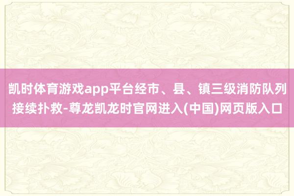 凯时体育游戏app平台经市、县、镇三级消防队列接续扑救-尊龙凯龙时官网进入(中国)网页版入口