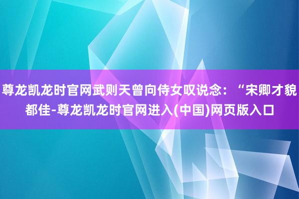 尊龙凯龙时官网武则天曾向侍女叹说念：“宋卿才貌都佳-尊龙凯龙时官网进入(中国)网页版入口