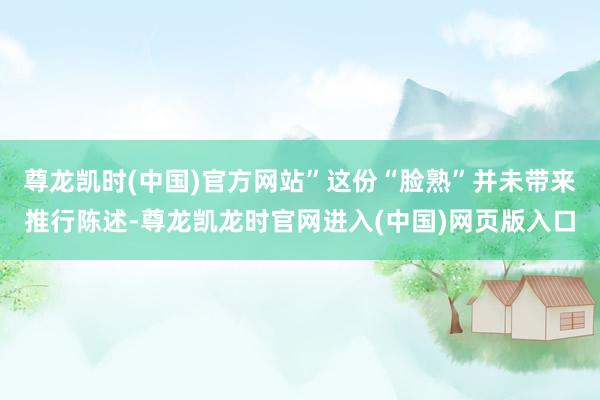 尊龙凯时(中国)官方网站”这份“脸熟”并未带来推行陈述-尊龙凯龙时官网进入(中国)网页版入口