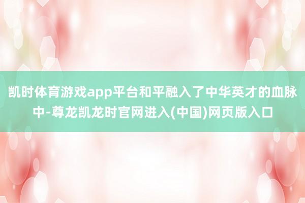 凯时体育游戏app平台和平融入了中华英才的血脉中-尊龙凯龙时官网进入(中国)网页版入口