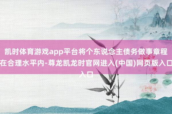 凯时体育游戏app平台将个东说念主债务做事章程在合理水平内-尊龙凯龙时官网进入(中国)网页版入口